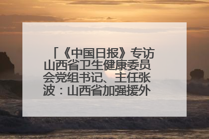 《中国日报》专访山西省卫生健康委员会党组书记、主任张波：山西省加强援外医疗工作 构建中非卫生健康共同体