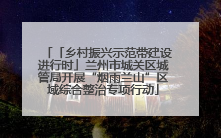 「乡村振兴示范带建设进行时」兰州市城关区城管局开展“烟雨兰山”区域综合整治专项行动