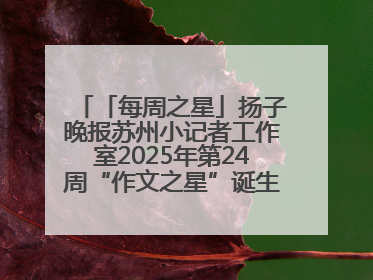 「每周之星」扬子晚报苏州小记者工作室2025年第24周“作文之星”诞生啦，快来领奖