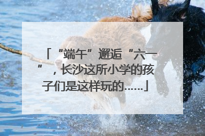 “端午”邂逅“六一”，长沙这所小学的孩子们是这样玩的……