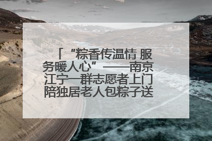 “粽香传温情 服务暖人心”——南京江宁一群志愿者上门陪独居老人包粽子送去节日的欢乐