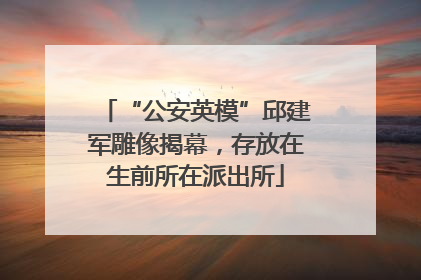 “公安英模”邱建军雕像揭幕，存放在生前所在派出所