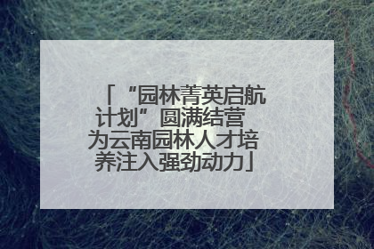 “园林菁英启航计划”圆满结营 为云南园林人才培养注入强劲动力
