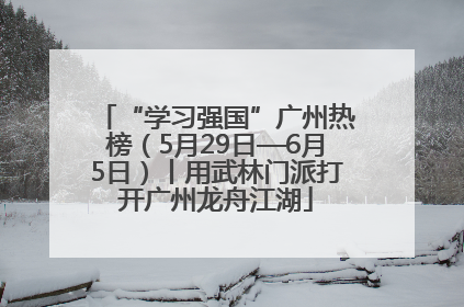 “学习强国”广州热榜（5月29日—6月5日）丨用武林门派打开广州龙舟江湖