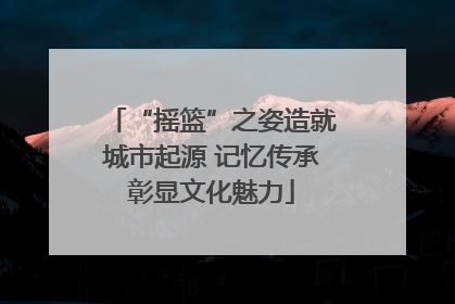 “摇篮”之姿造就城市起源 记忆传承彰显文化魅力