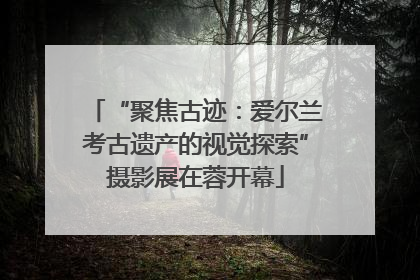 “聚焦古迹：爱尔兰考古遗产的视觉探索”摄影展在蓉开幕