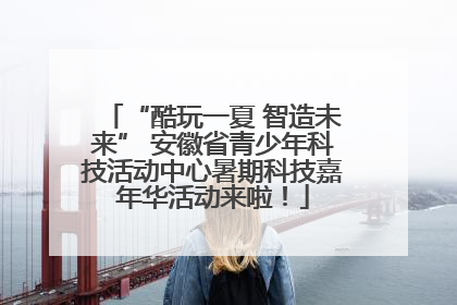 “酷玩一夏 智造未来” 安徽省青少年科技活动中心暑期科技嘉年华活动来啦！