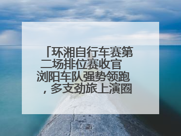 环湘自行车赛第二场排位赛收官 浏阳车队强势领跑，多支劲旅上演圈数拉锯战