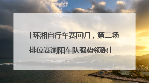 环湘自行车赛回归，第二场排位赛浏阳车队强势领跑