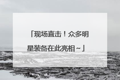 现场直击！众多明星装备在此亮相～