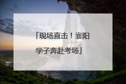 现场直击！襄阳学子奔赴考场