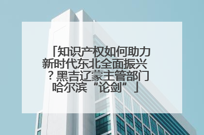 知识产权如何助力新时代东北全面振兴？黑吉辽蒙主管部门哈尔滨“论剑”