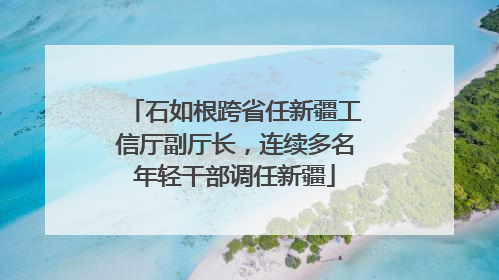 石如根跨省任新疆工信厅副厅长，连续多名年轻干部调任新疆