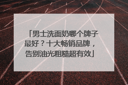男士洗面奶哪个牌子最好？十大畅销品牌，告别油光粗糙超有效
