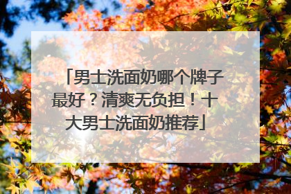 男士洗面奶哪个牌子最好？清爽无负担！十大男士洗面奶推荐
