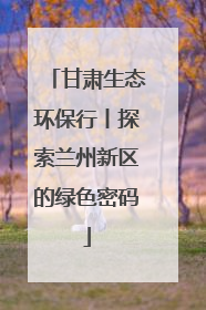 甘肃生态环保行丨探索兰州新区的绿色密码