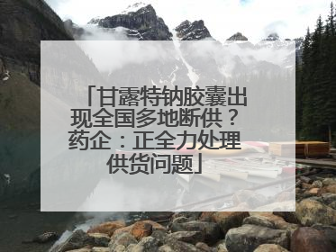 甘露特钠胶囊出现全国多地断供？药企：正全力处理供货问题