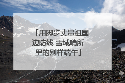 用脚步丈量祖国边防线 雪域哨所里的别样端午