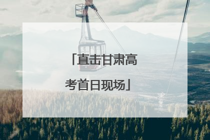 直击甘肃高考首日现场