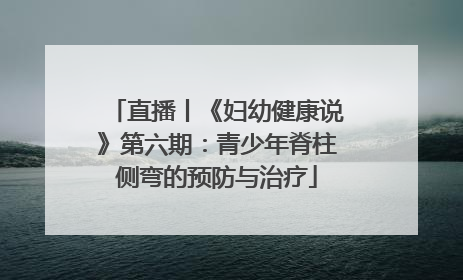 直播丨《妇幼健康说》第六期：青少年脊柱侧弯的预防与治疗