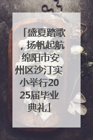 盛夏踏歌，扬帆起航 绵阳市安州区沙汀实小举行2025届毕业典礼