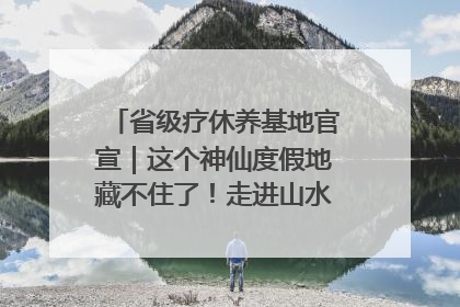 省级疗休养基地官宣｜这个神仙度假地藏不住了！走进山水秘境 开启一场野奢度假之旅！