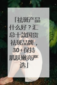 祛斑产品什么好？汇总十款国货祛斑品牌，30+保持肌肤嫩亮严选