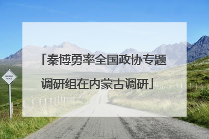 秦博勇率全国政协专题调研组在内蒙古调研