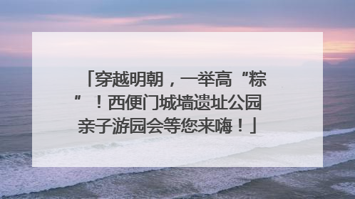 穿越明朝，一举高“粽”！西便门城墙遗址公园亲子游园会等您来嗨！