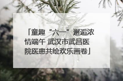 童趣“六一”邂逅浓情端午 武汉市武昌医院医患共绘欢乐画卷
