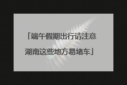 端午假期出行请注意 湖南这些地方易堵车