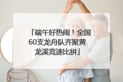 端午好热闹！全国60支龙舟队齐聚黄龙溪竞速比拼