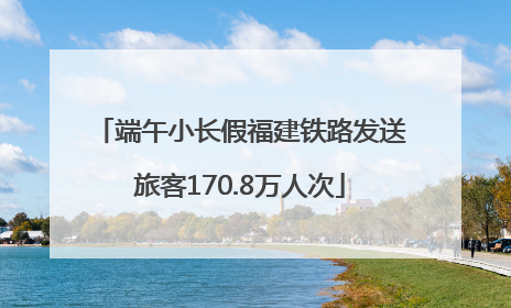 端午小长假福建铁路发送旅客170.8万人次