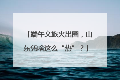 端午文旅火出圈，山东凭啥这么“热”？