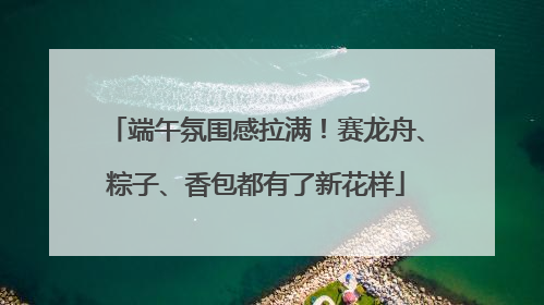 端午氛围感拉满！赛龙舟、粽子、香包都有了新花样