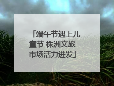 端午节遇上儿童节 株洲文旅市场活力迸发