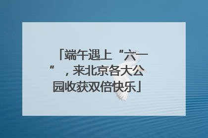 端午遇上“六一”，来北京各大公园收获双倍快乐