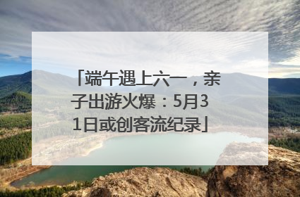 端午遇上六一，亲子出游火爆：5月31日或创客流纪录
