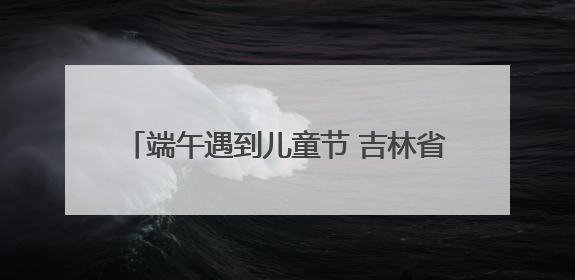 端午遇到儿童节 吉林省双节文旅消费创新高！
