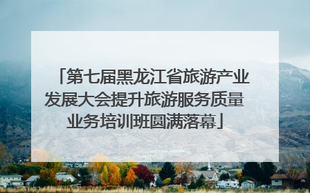 第七届黑龙江省旅游产业发展大会提升旅游服务质量业务培训班圆满落幕