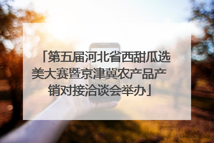 第五届河北省西甜瓜选美大赛暨京津冀农产品产销对接洽谈会举办
