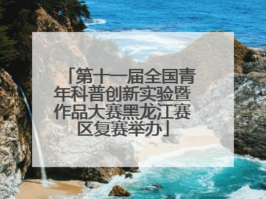 第十一届全国青年科普创新实验暨作品大赛黑龙江赛区复赛举办