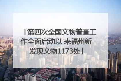 第四次全国文物普查工作全面启动以 来福州新发现文物1173处