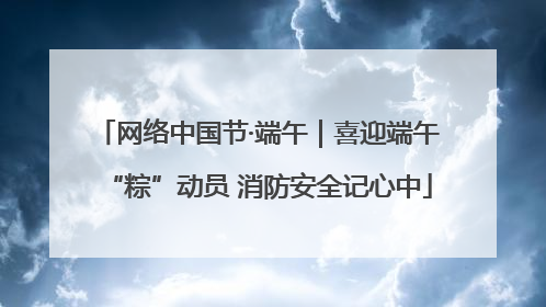 网络中国节·端午｜喜迎端午“粽”动员 消防安全记心中
