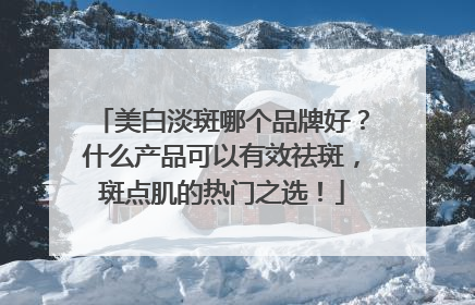 美白淡斑哪个品牌好？什么产品可以有效祛斑，斑点肌的热门之选！