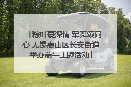 粽叶裹深情 军舞颂同心 无锡惠山区长安街道举办端午主题活动