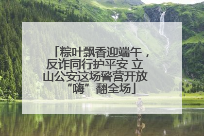 粽叶飘香迎端午，反诈同行护平安 立山公安这场警营开放“嗨”翻全场