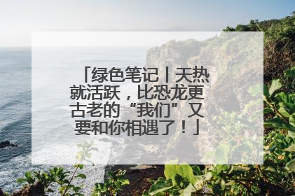 绿色笔记丨天热就活跃，比恐龙更古老的“我们”又要和你相遇了！