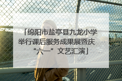 绵阳市盐亭县九龙小学举行课后服务成果展暨庆“六一”文艺汇演