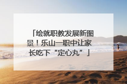 绘就职教发展新图景！乐山一职中让家长吃下“定心丸”